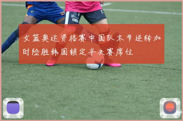 女篮奥运资格赛中国队末节逆转加时险胜韩国锁定半决赛席位