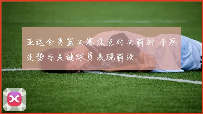 亚运会男篮决赛焦点对决解析 夺冠走势与关键球员表现解读