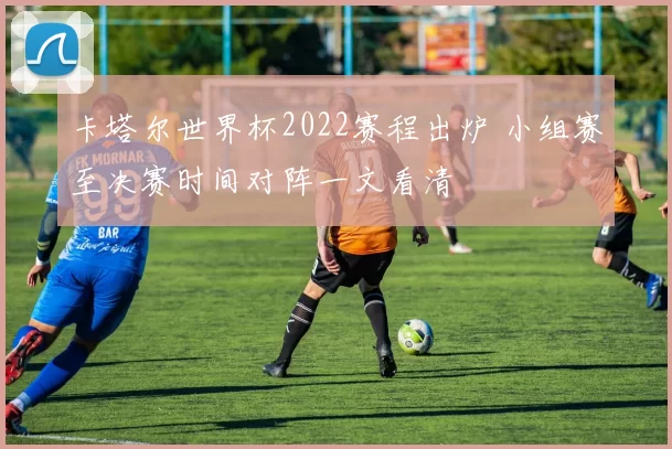 卡塔尔世界杯2022赛程出炉 小组赛至决赛时间对阵一文看清