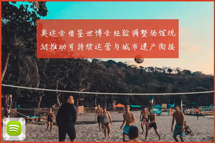 奥运会借鉴世博会经验调整场馆规划推动可持续运营与城市遗产衔接