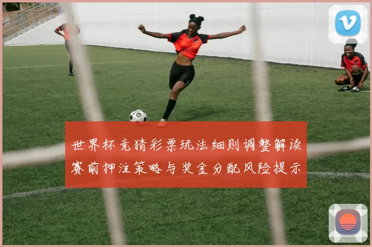 世界杯竞猜彩票玩法细则调整解读赛前押注策略与奖金分配风险提示