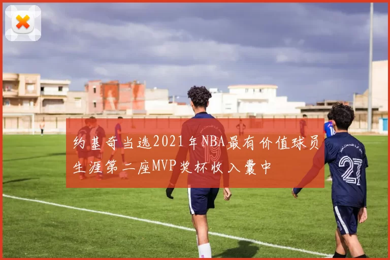 约基奇当选2021年NBA最有价值球员生涯第二座MVP奖杯收入囊中
