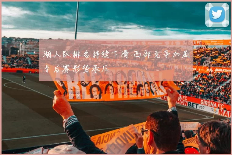 湖人队排名持续下滑 西部竞争加剧季后赛形势承压