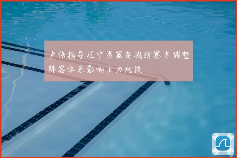 卢伟指导辽宁男篮备战新赛季调整阵容体系影响主力轮换