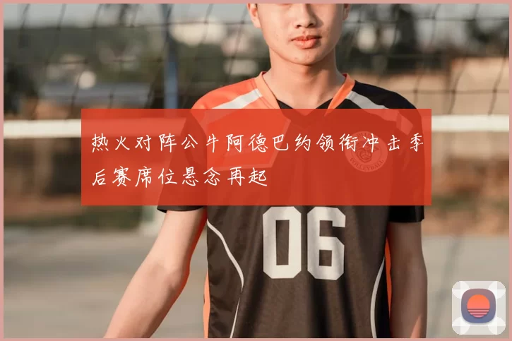 热火对阵公牛阿德巴约领衔冲击季后赛席位悬念再起