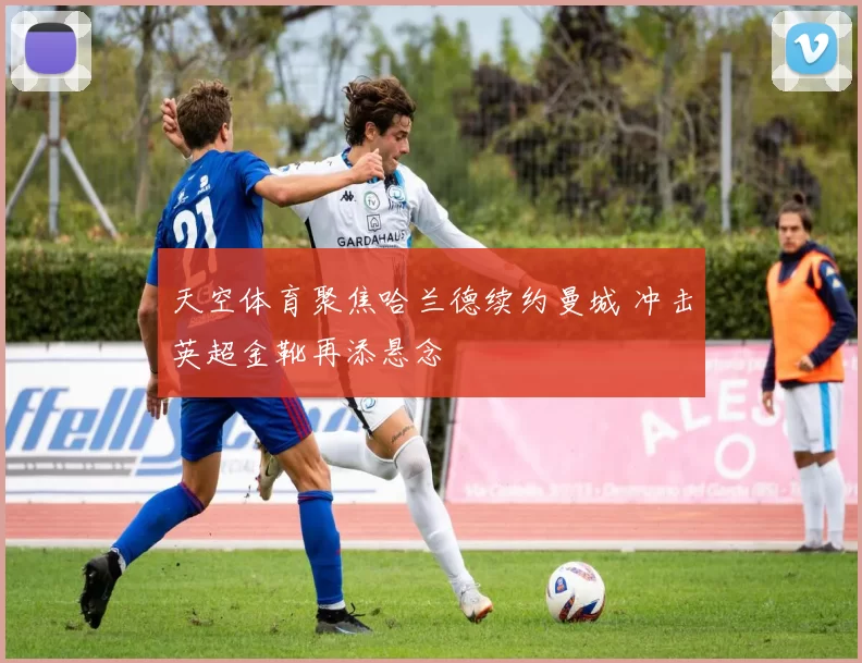 天空体育聚焦哈兰德续约曼城 冲击英超金靴再添悬念