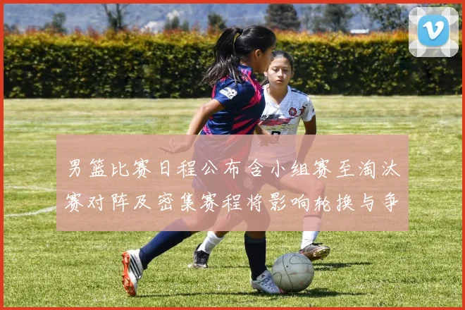 男篮比赛日程公布含小组赛至淘汰赛对阵及密集赛程将影响轮换与争冠