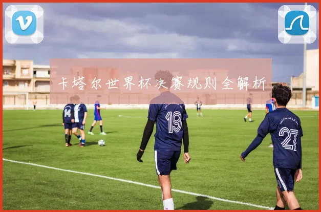 卡塔尔世界杯决赛规则全解析