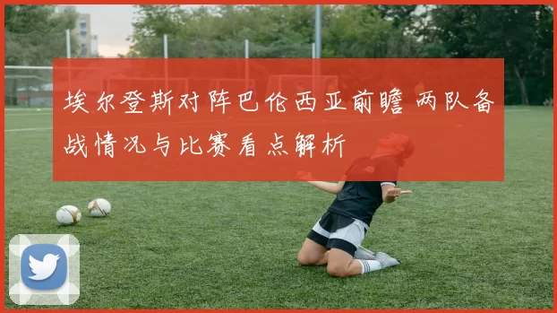 埃尔登斯对阵巴伦西亚前瞻 两队备战情况与比赛看点解析