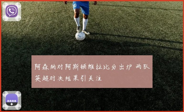 阿森纳对阿斯顿维拉比分出炉 两队英超对决结果引关注
