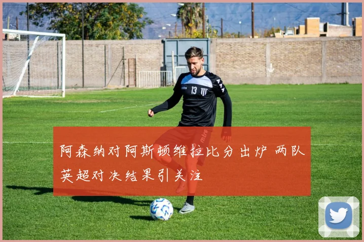 阿森纳对阿斯顿维拉比分出炉 两队英超对决结果引关注