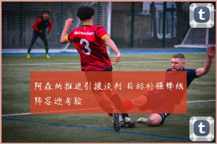 阿森纳推进引援谈判 目标补强锋线阵容迎考验