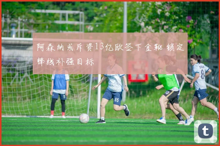阿森纳或斥资13亿欧签下金靴 锁定锋线补强目标