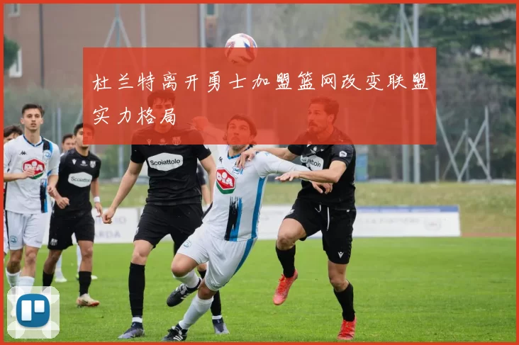 杜兰特离开勇士加盟篮网改变联盟实力格局