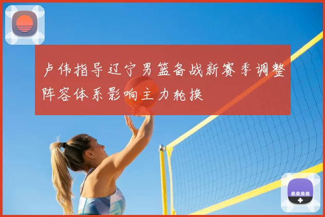 卢伟指导辽宁男篮备战新赛季调整阵容体系影响主力轮换