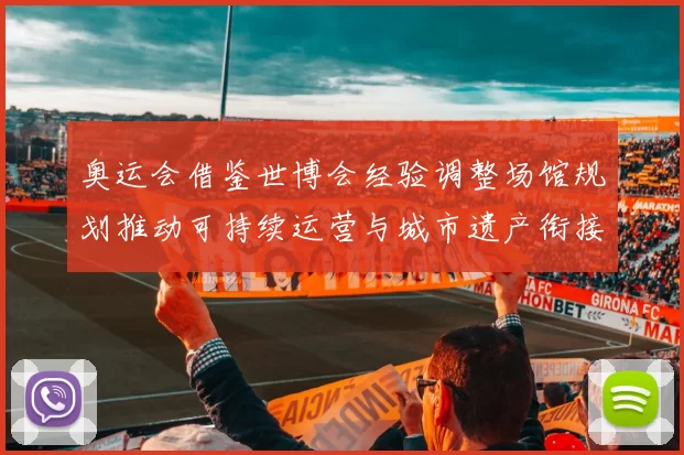 奥运会借鉴世博会经验调整场馆规划推动可持续运营与城市遗产衔接