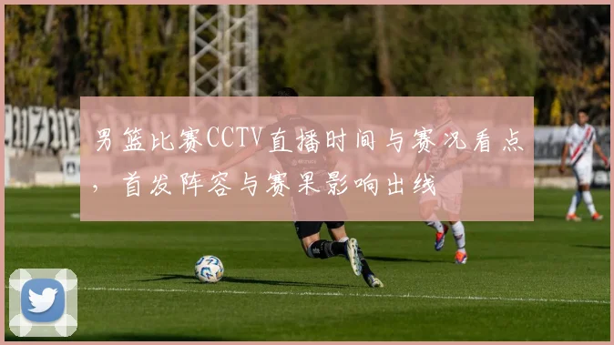 男篮比赛CCTV直播时间与赛况看点，首发阵容与赛果影响出线