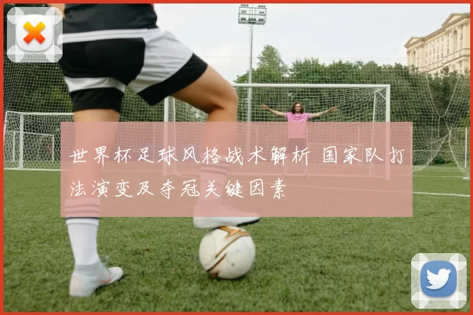 世界杯足球风格战术解析 国家队打法演变及夺冠关键因素