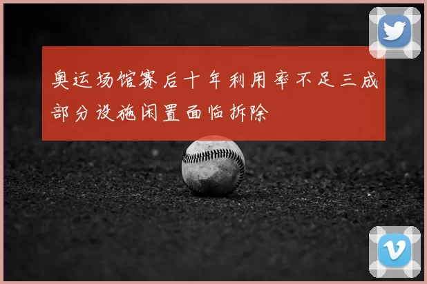 奥运场馆赛后十年利用率不足三成部分设施闲置面临拆除