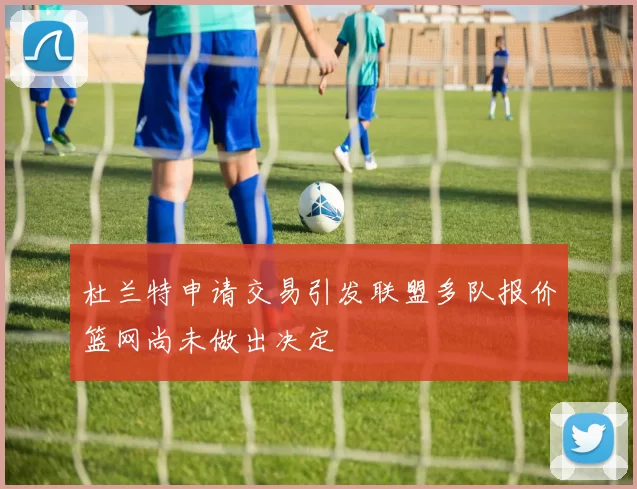 杜兰特申请交易引发联盟多队报价篮网尚未做出决定